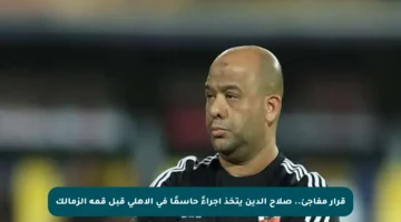 قرار مفاجئ.. صلاح الدين يتخذ إجراءً حاسمًا في الأهلي قبل قمة الزمالك
